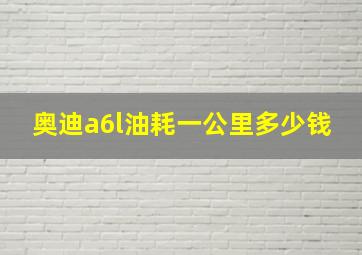 奥迪a6l油耗一公里多少钱