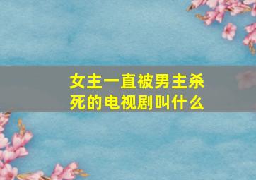 女主一直被男主杀死的电视剧叫什么