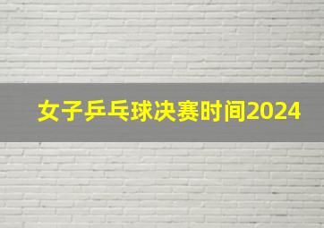 女子乒乓球决赛时间2024