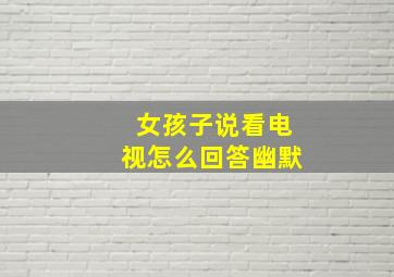 女孩子说看电视怎么回答幽默