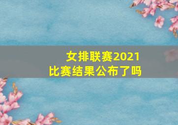 女排联赛2021比赛结果公布了吗