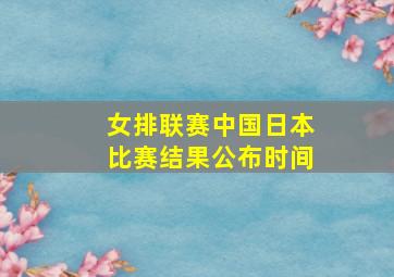 女排联赛中国日本比赛结果公布时间