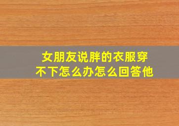 女朋友说胖的衣服穿不下怎么办怎么回答他