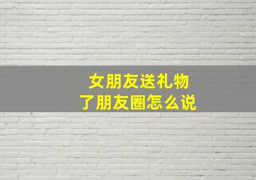 女朋友送礼物了朋友圈怎么说