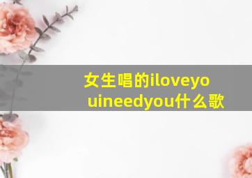 女生唱的iloveyouineedyou什么歌