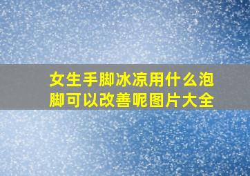 女生手脚冰凉用什么泡脚可以改善呢图片大全