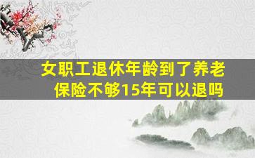 女职工退休年龄到了养老保险不够15年可以退吗