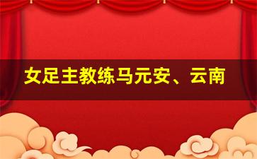 女足主教练马元安、云南