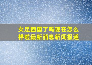 女足回国了吗现在怎么样啦最新消息新闻报道