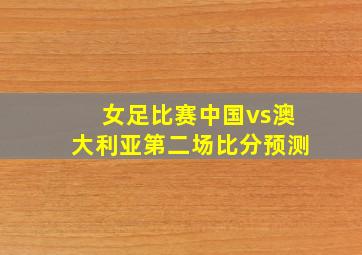 女足比赛中国vs澳大利亚第二场比分预测