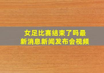 女足比赛结束了吗最新消息新闻发布会视频