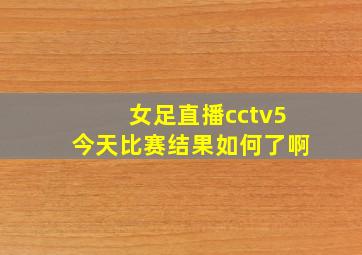 女足直播cctv5今天比赛结果如何了啊