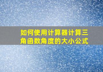 如何使用计算器计算三角函数角度的大小公式