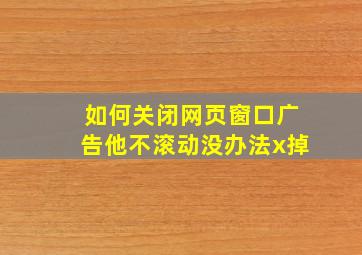 如何关闭网页窗口广告他不滚动没办法x掉