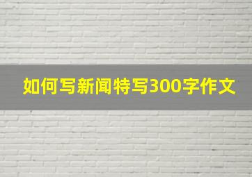 如何写新闻特写300字作文