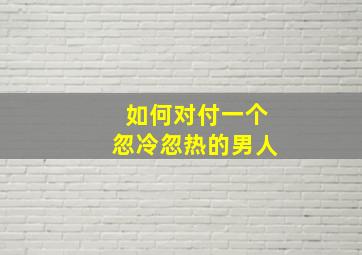 如何对付一个忽冷忽热的男人