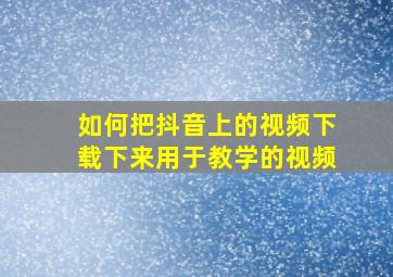 如何把抖音上的视频下载下来用于教学的视频