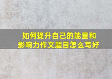 如何提升自己的能量和影响力作文题目怎么写好