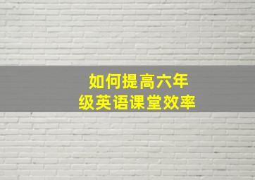 如何提高六年级英语课堂效率