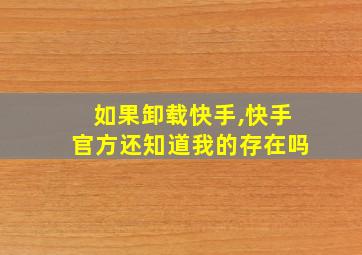 如果卸载快手,快手官方还知道我的存在吗