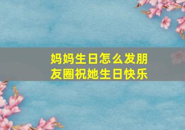 妈妈生日怎么发朋友圈祝她生日快乐