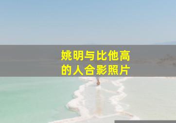 姚明与比他高的人合影照片