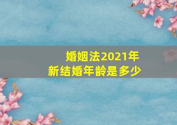 婚姻法2021年新结婚年龄是多少