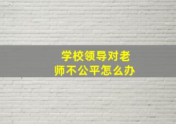 学校领导对老师不公平怎么办