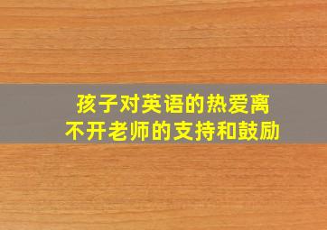 孩子对英语的热爱离不开老师的支持和鼓励