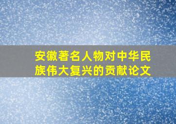 安徽著名人物对中华民族伟大复兴的贡献论文