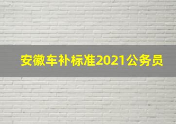 安徽车补标准2021公务员