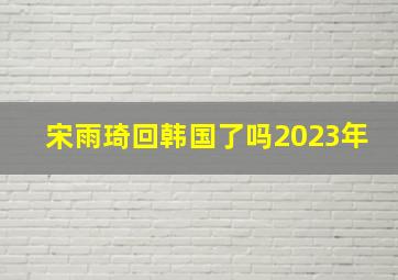 宋雨琦回韩国了吗2023年