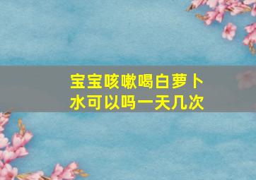 宝宝咳嗽喝白萝卜水可以吗一天几次