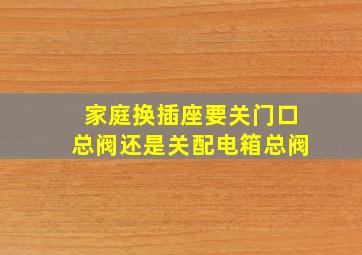 家庭换插座要关门口总阀还是关配电箱总阀