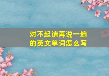 对不起请再说一遍的英文单词怎么写