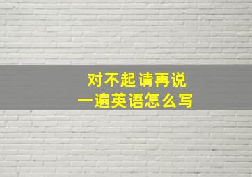 对不起请再说一遍英语怎么写