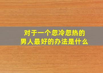 对于一个忽冷忽热的男人最好的办法是什么