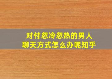 对付忽冷忽热的男人聊天方式怎么办呢知乎