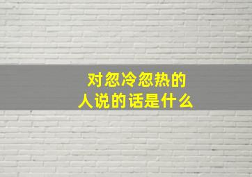 对忽冷忽热的人说的话是什么