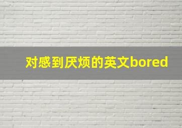 对感到厌烦的英文bored