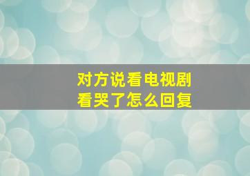 对方说看电视剧看哭了怎么回复