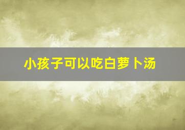 小孩子可以吃白萝卜汤