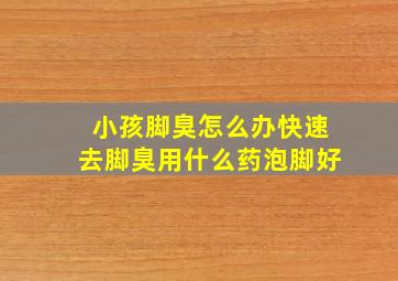 小孩脚臭怎么办快速去脚臭用什么药泡脚好