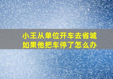 小王从单位开车去省城如果他把车停了怎么办