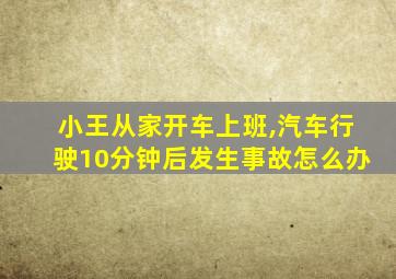 小王从家开车上班,汽车行驶10分钟后发生事故怎么办