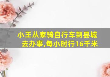 小王从家骑自行车到县城去办事,每小时行16千米