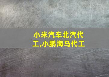 小米汽车北汽代工,小鹏海马代工