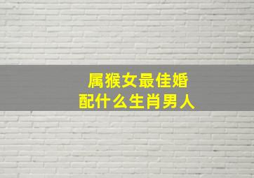 属猴女最佳婚配什么生肖男人