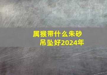 属猴带什么朱砂吊坠好2024年