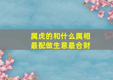 属虎的和什么属相最配做生意最合财